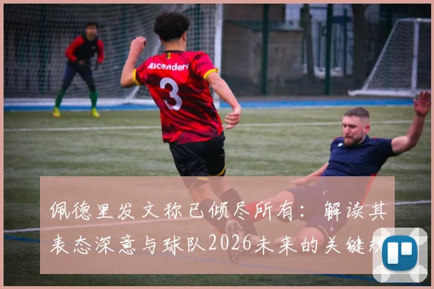 佩德里发文称已倾尽所有：解读其表态深意与球队2026未来的关键规划，后续重要时刻前瞻