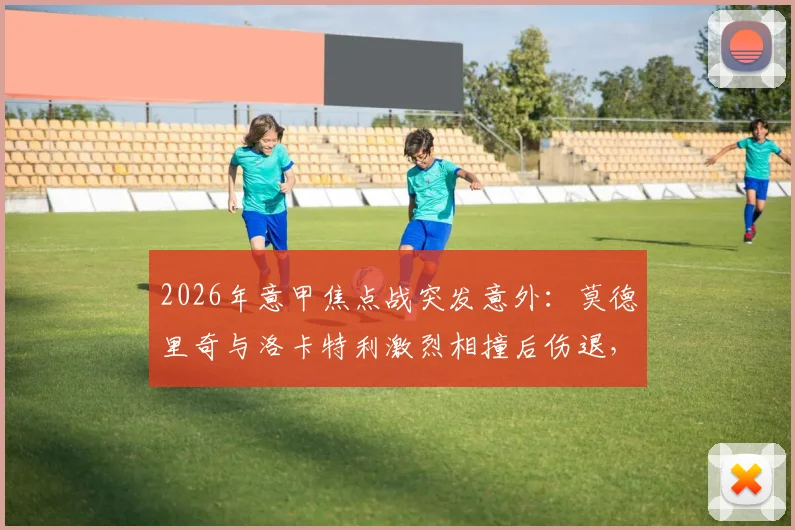 2026年意甲焦点战突发意外：莫德里奇与洛卡特利激烈相撞后伤退，紧急接受医疗检查，最新伤情动态全解析