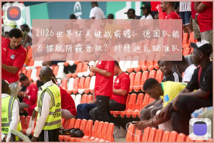 2026世界杯关键战前瞻：德国队能否摆脱阴霾晋级？科特迪瓦瞄准队史新纪录
