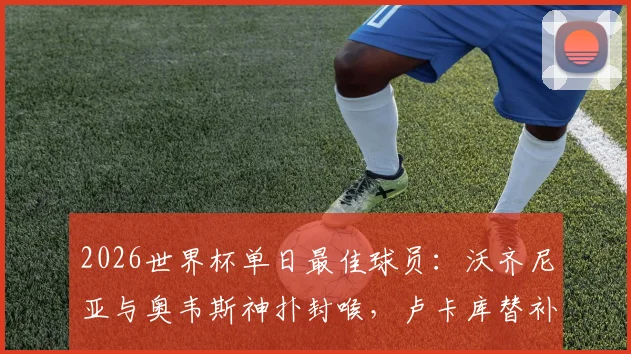 2026世界杯单日最佳球员：沃齐尼亚与奥韦斯神扑封喉，卢卡库替补登场力挽狂澜