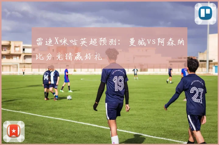雷速X咪咕英超预测：曼城vs阿森纳比分竞猜赢好礼