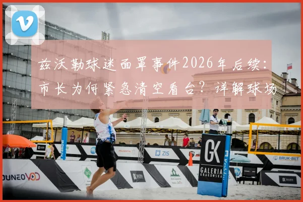 兹沃勒球迷面罩事件2026年后续：市长为何紧急清空看台？详解球场规定与处罚