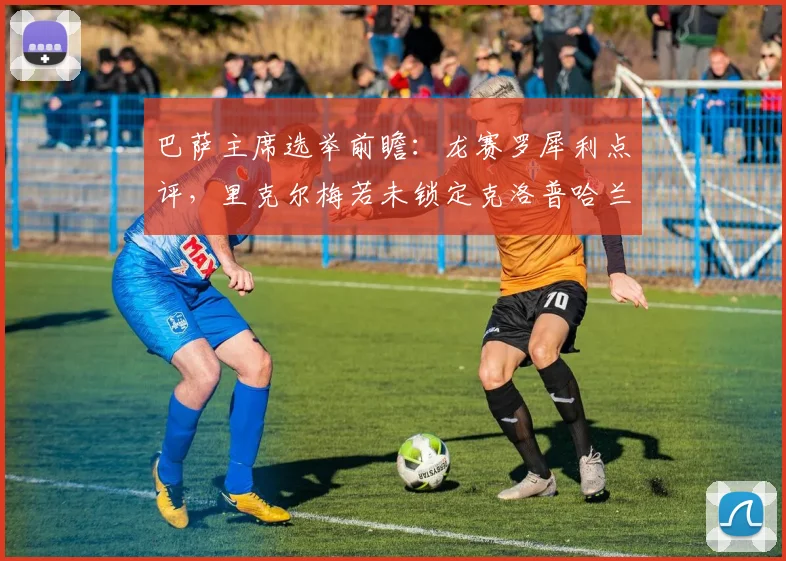 巴萨主席选举前瞻:龙赛罗犀利点评,里克尔梅若未锁定克洛普哈兰德等强援,2026年竞选恐失关键票仓