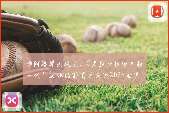 博阿滕犀利观点:C罗应让位给年轻一代?没他的葡萄牙或迎2026世界杯新篇章,球队整体性引热议