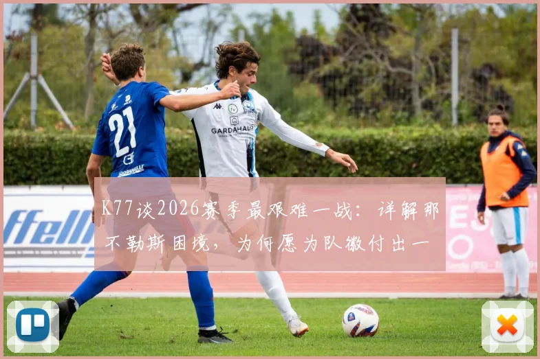 K77谈2026赛季最艰难一战：详解那不勒斯困境，为何愿为队徽付出一切？