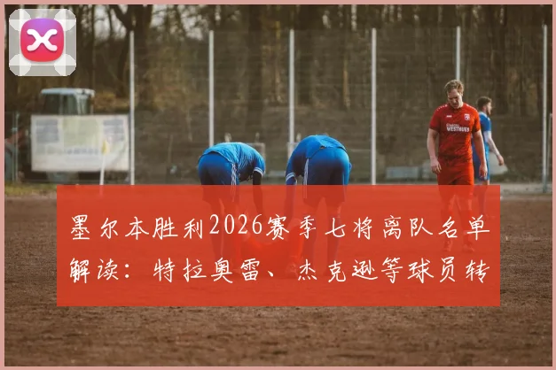 墨尔本胜利2026赛季七将离队名单解读：特拉奥雷、杰克逊等球员转会去向及阵容影响分析