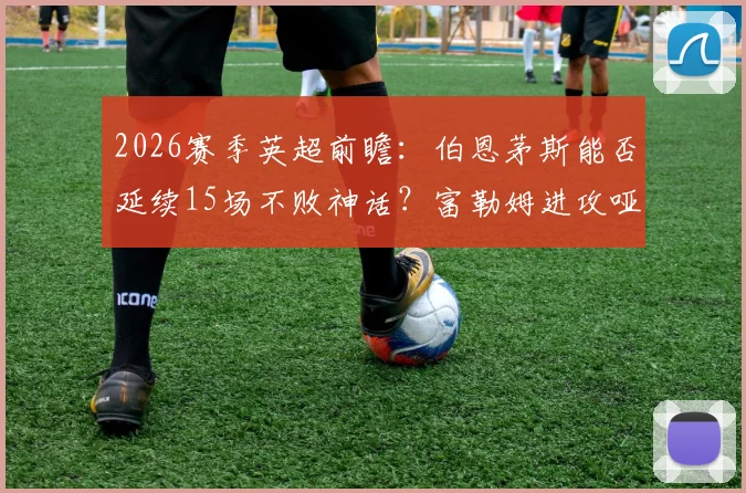 2026赛季英超前瞻：伯恩茅斯能否延续15场不败神话？富勒姆进攻哑火症结全解析