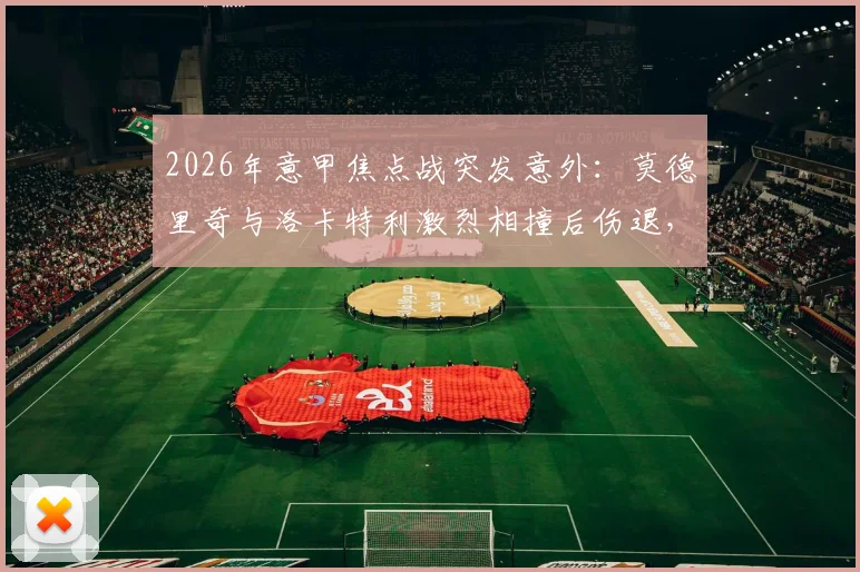 2026年意甲焦点战突发意外：莫德里奇与洛卡特利激烈相撞后伤退，紧急接受医疗检查，最新伤情动态全解析