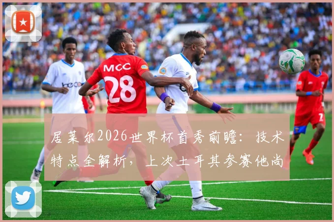 居莱尔2026世界杯首秀前瞻:技术特点全解析,上次土耳其参赛他尚未出生,与伊尔迪兹谁更值得期待?