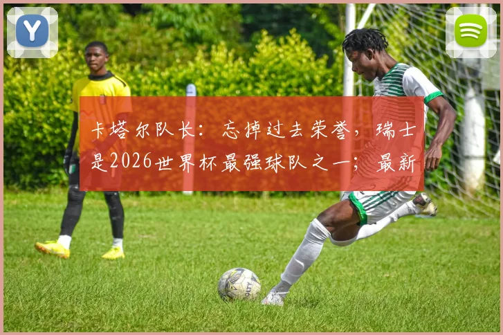 卡塔尔队长：忘掉过去荣誉，瑞士是2026世界杯最强球队之一；最新实力分析