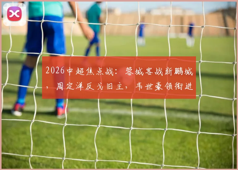 2026中超焦点战：蓉城客战新鹏城，周定洋反戈旧主，韦世豪领衔进攻线