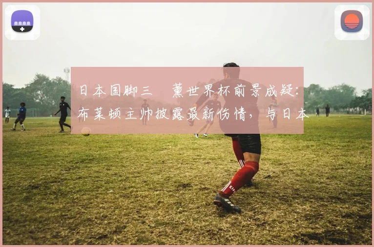 日本国脚三笘薰世界杯前景成疑：布莱顿主帅披露最新伤情，与日本队共商2026大计
