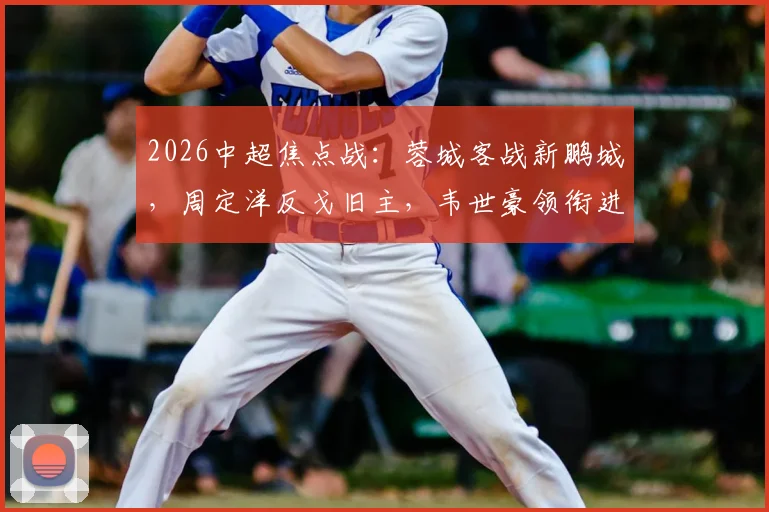2026中超焦点战:蓉城客战新鹏城,周定洋反戈旧主,韦世豪领衔进攻线