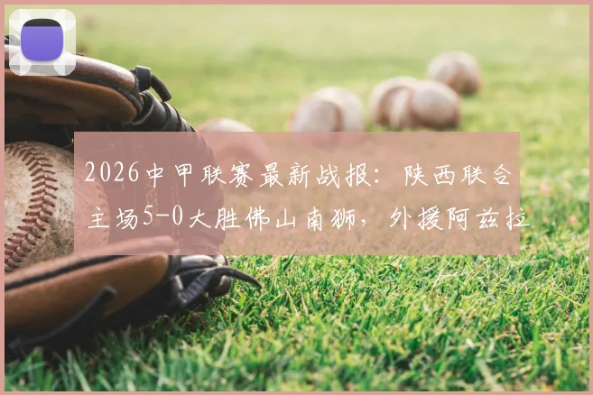 2026中甲联赛最新战报:陕西联合主场5-0大胜佛山南狮,外援阿兹拉克独造三球闪耀全场,附赛后技术统计与积分榜分析