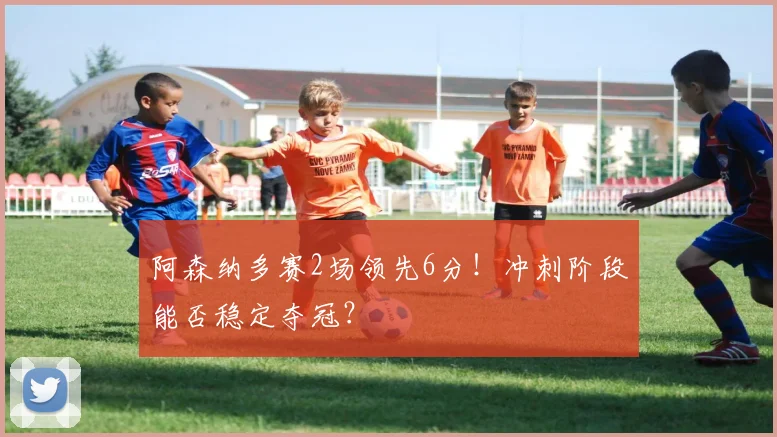 阿森纳多赛2场领先6分！冲刺阶段能否稳定夺冠？