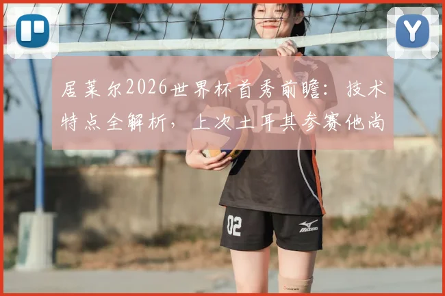 居莱尔2026世界杯首秀前瞻：技术特点全解析，上次土耳其参赛他尚未出生，与伊尔迪兹谁更值得期待？