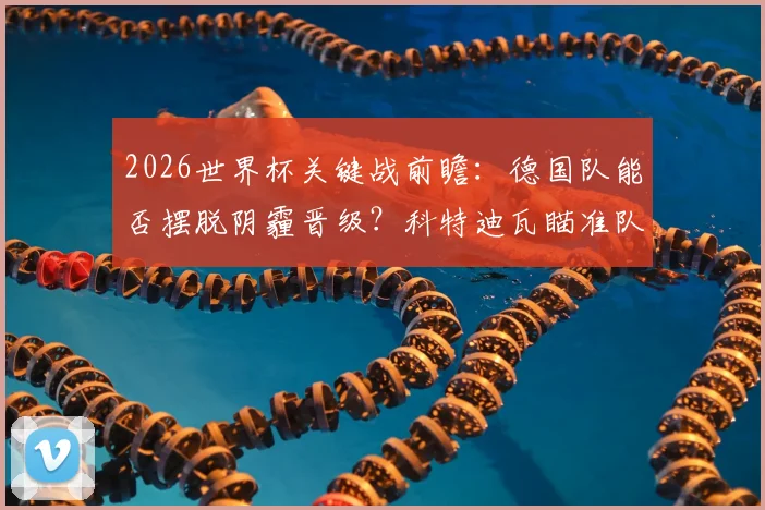 2026世界杯关键战前瞻：德国队能否摆脱阴霾晋级？科特迪瓦瞄准队史新纪录