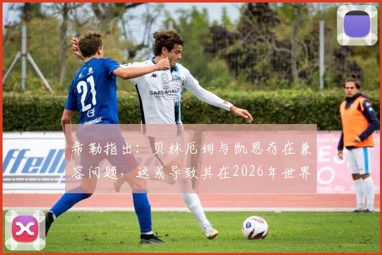 希勒指出：贝林厄姆与凯恩存在兼容问题，这或导致其在2026年世界杯英格兰首战中失去首发位置