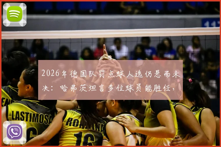 2026年德国队罚点球人选仍悬而未决：哈弗茨坦言多位球员能胜任，谁将成为第一点球手？