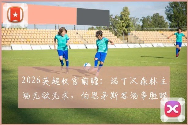 2026英超收官前瞻：诺丁汉森林主场无欲无求，伯恩茅斯客场争胜瞄准欧战席位