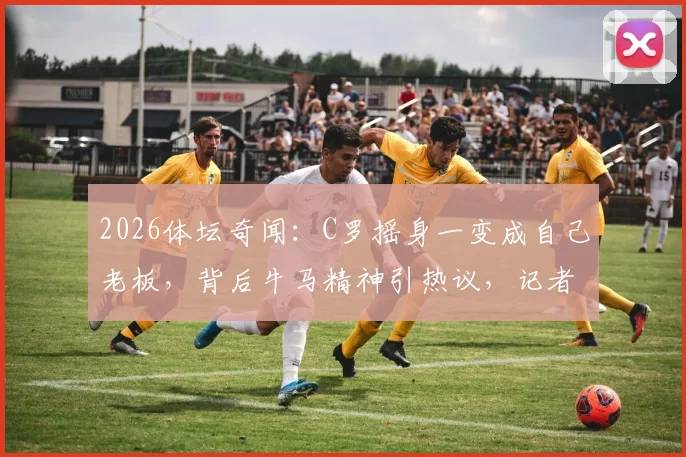 2026体坛奇闻:C罗摇身一变成自己老板,背后牛马精神引热议,记者现场加薪配车要求成焦点