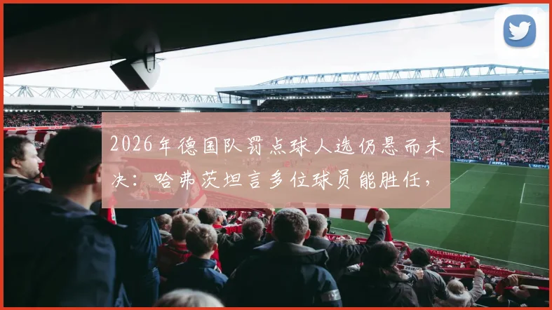 2026年德国队罚点球人选仍悬而未决：哈弗茨坦言多位球员能胜任，谁将成为第一点球手？